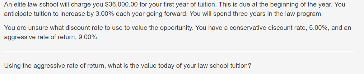 An elite law school will charge you $36,000.00 for your first year of tuition. This is due at the beginning of the year. You
anticipate tuition to increase by 3.00% each year going forward. You will spend three years in the law program.
You are unsure what discount rate to use to value the opportunity. You have a conservative discount rate, 6.00%, and an
aggressive rate of return, 9.00%.
Using the aggressive rate of return, what is the value today of your law school tuition?