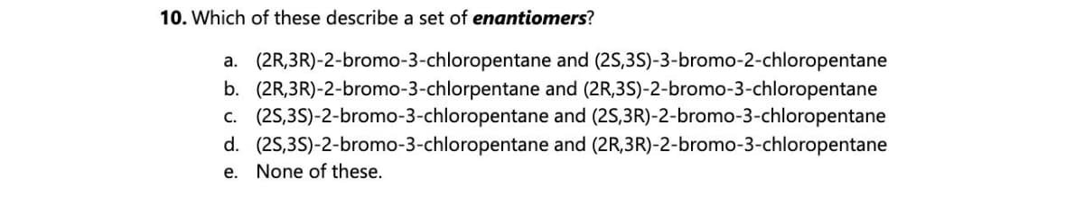 10. Which of these describe a set of enantiomers?
a. (2R,3R)-2-bromo-3-chloropentane and (2S,3S)-3-bromo-2-chloropentane
b. (2R,3R)-2-bromo-3-chlorpentane and (2R,3S)-2-bromo-3-chloropentane
c. (2S,3S)-2-bromo-3-chloropentane and (2S,3R)-2-bromo-3-chloropentane
d. (2S,3S)-2-bromo-3-chloropentane and (2R,3R)-2-bromo-3-chloropentane
e. None of these.