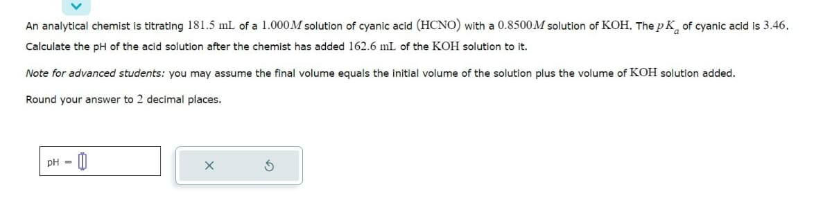 An analytical chemist is titrating 181.5 mL of a 1.000M solution of cyanic acid (HCNO) with a 0.8500M solution of KOH. The pK of cyanic acid is 3.46.
Calculate the pH of the acid solution after the chemist has added 162.6 mL of the KOH solution to it.
Note for advanced students: you may assume the final volume equals the initial volume of the solution plus the volume of KOH solution added.
Round your answer to 2 decimal places.
pH =
0
X