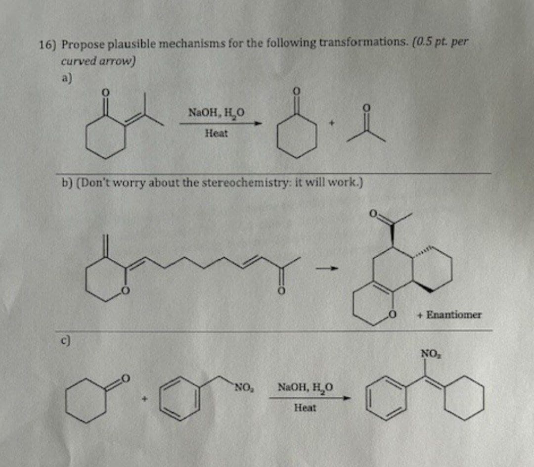 16) Propose plausible mechanisms for the following transformations. (0.5 pt. per
curved arrow)
a)
NaOH, H₂O
ff.
Heat
b) (Don't worry about the stereochemistry: it will work.)
c)
Jang.
+ Enantiomer
NO₂
NO
NaOH, H₂O
Heat