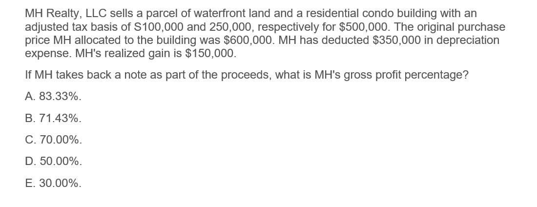 MH Realty, LLC sells a parcel of waterfront land and a residential condo building with an
adjusted tax basis of $100,000 and 250,000, respectively for $500,000. The original purchase
price MH allocated to the building was $600,000. MH has deducted $350,000 in depreciation
expense. MH's realized gain is $150,000.
If MH takes back a note as part of the proceeds, what is MH's gross profit percentage?
A. 83.33%.
B. 71.43%.
C. 70.00%.
D. 50.00%.
E. 30.00%.