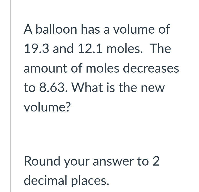 A balloon has a volume of
19.3 and 12.1 moles. The
amount of moles decreases
to 8.63. What is the new
volume?
Round your answer to 2
decimal places.
