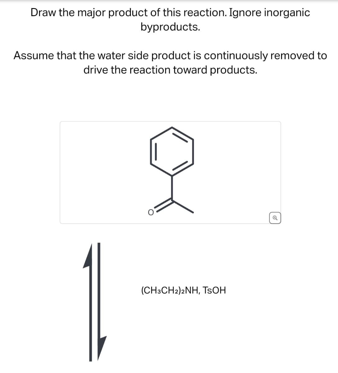 Draw the major product of this reaction. Ignore inorganic
byproducts.
Assume that the water side product is continuously removed to
drive the reaction toward products.
O
(CH3CH2)2NH, TSOH
✔