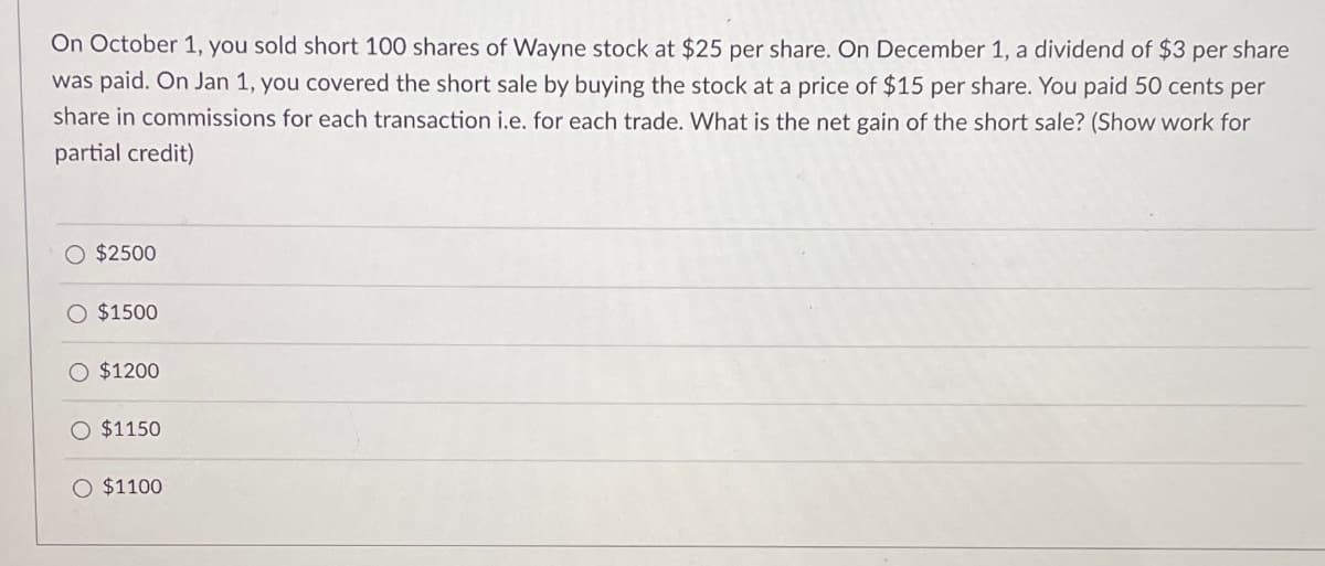 On October 1, you sold short 100 shares of Wayne stock at $25 per share. On December 1, a dividend of $3 per share
was paid. On Jan 1, you covered the short sale by buying the stock at a price of $15 per share. You paid 50 cents per
share in commissions for each transaction i.e. for each trade. What is the net gain of the short sale? (Show work for
partial credit)
O $2500
O $1500
$1200
$1150
O $1100
