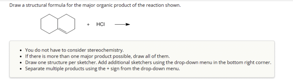 Draw a structural formula for the major organic product of the reaction shown.
+
HCI
• You do not have to consider stereochemistry.
• If there is more than one major product possible, draw all of them.
• Draw one structure per sketcher. Add additional sketchers using the drop-down menu in the bottom right corner.
• Separate multiple products using the + sign from the drop-down menu.