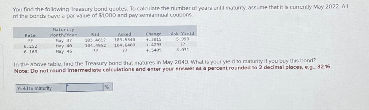 You find the following Treasury bond quotes. To calculate the number of years until maturity, assume that it is currently May 2022. All
of the bonds have a par value of $1,000 and pay semiannual coupons.
Rate
??
6.252
6.163
Maturity
Month/Year
May 37
May 40
May 46
Bid
103.4612
104.4952
Yield to maturity
Asked
103.5340
%
104.6409
??
Change
+.3015
+.4293
+.5405
In the above table, find the Treasury bond that matures in May 2040. What is your yield to maturity if you buy this bond?
Note: Do not round intermediate calculations and enter your answer as a percent rounded to 2 decimal places, e.g., 32.16.
Ask Yield
5.999
??
4.031