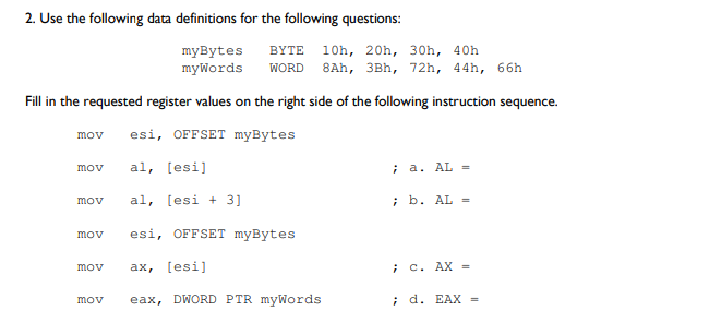 2. Use the following data definitions for the following questions:
BYTE 10h, 20h, 30h, 40h
myBytes
mywords
WORD
8Ah, 3Bh, 72h, 44h, 66h
Fill in the requested register values on the right side of the following instruction sequence.
esi, OFFSET myBytes
mov
al, [esi]
; a. AL =
mov
al, [esi + 3]
; b. AL =
mov
mov
esi, OFFSET myBytes
ax, [esi]
i C. AX =
mov
eax, DWORD PTR myWords
; d. EAX =
mov
