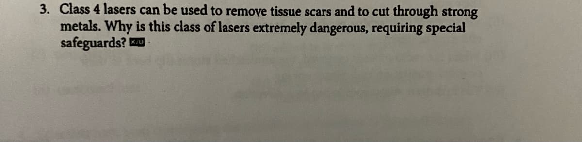 3. Class 4 lasers can be used to remove tissue scars and to cut through strong
metals. Why is this class of lasers extremely dangerous, requiring special
safeguards? K/U