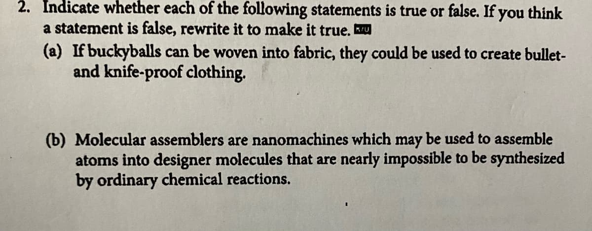 2. Indicate whether each of the following statements is true or false. If you think
a statement is false, rewrite it to make it true. Ku
(a) If buckyballs can be woven into fabric, they could be used to create bullet-
and knife-proof clothing.
(b) Molecular assemblers are nanomachines which may be used to assemble
atoms into designer molecules that are nearly impossible to be synthesized
by ordinary chemical reactions.