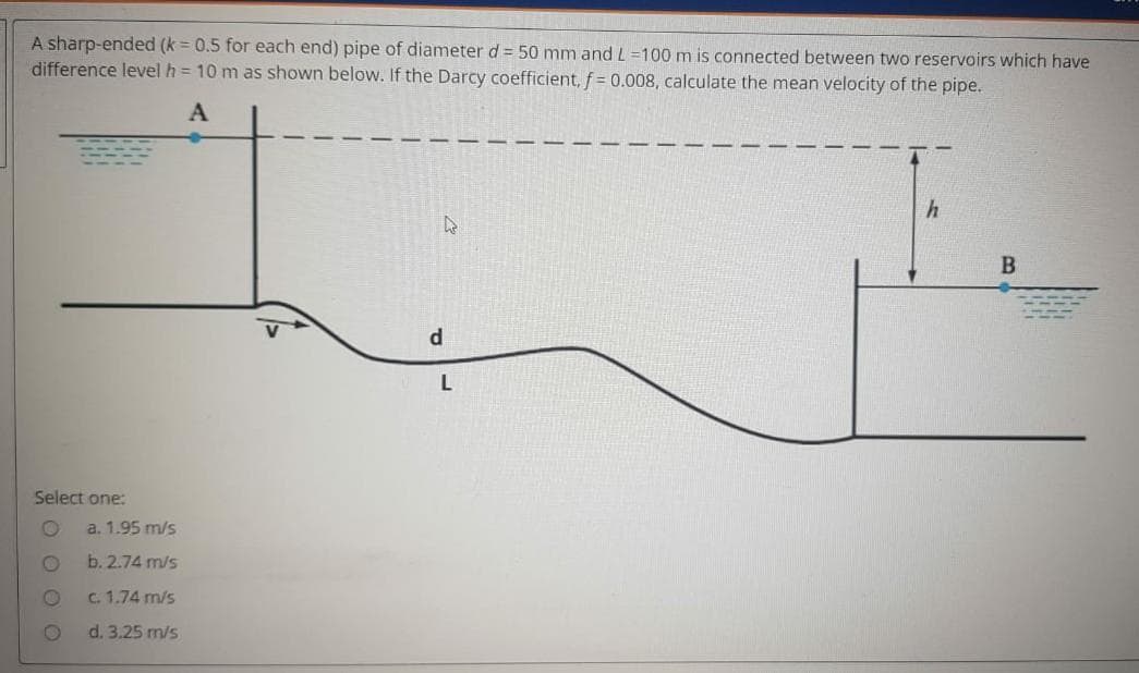 A sharp-ended (k = 0.5 for each end) pipe of diameter d= 50 mm and L =100 m is connected between two reservoirs which have
difference level h = 10 m as shown below. If the Darcy coefficient, f= 0.008, calculate the mean velocity of the pipe.
d
Select one:
a. 1.95 m/s
b. 2.74 m/s
C. 1.74 m/s
d. 3.25 m/s
