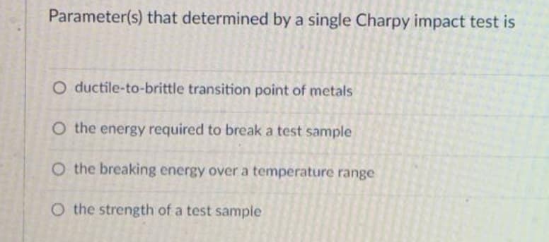 Parameter(s) that determined by a single Charpy impact test is
O ductile-to-brittle transition point of metals
O the energy required to break a test sample
O the breaking energy over a temperature range
O the strength of a test sample
