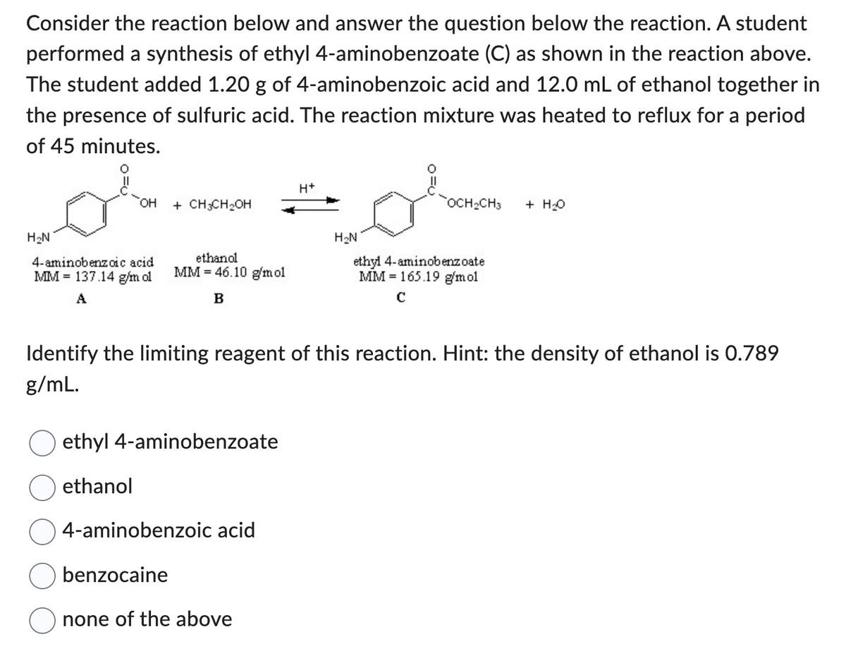 Consider the reaction below and answer the question below the reaction. A student
performed a synthesis of ethyl 4-aminobenzoate (C) as shown in the reaction above.
The student added 1.20 g of 4-aminobenzoic acid and 12.0 mL of ethanol together in
the presence of sulfuric acid. The reaction mixture was heated to reflux for a period
of 45 minutes.
H₂N
OH
4-aminobenzoic acid
MM 137.14 g/m ol
A
+ CH3CH₂OH
ethanol
MM 46.10 g/mol
B
ethyl 4-aminobenzoate
ethanol
H+
4-aminobenzoic acid
benzocaine
none of the above
H₂N
OCH₂CH3 + H₂O
Identify the limiting reagent of this reaction. Hint: the density of ethanol is 0.789
g/mL.
ethyl 4-aminobenzoate
MM 165.19 g/mol
с