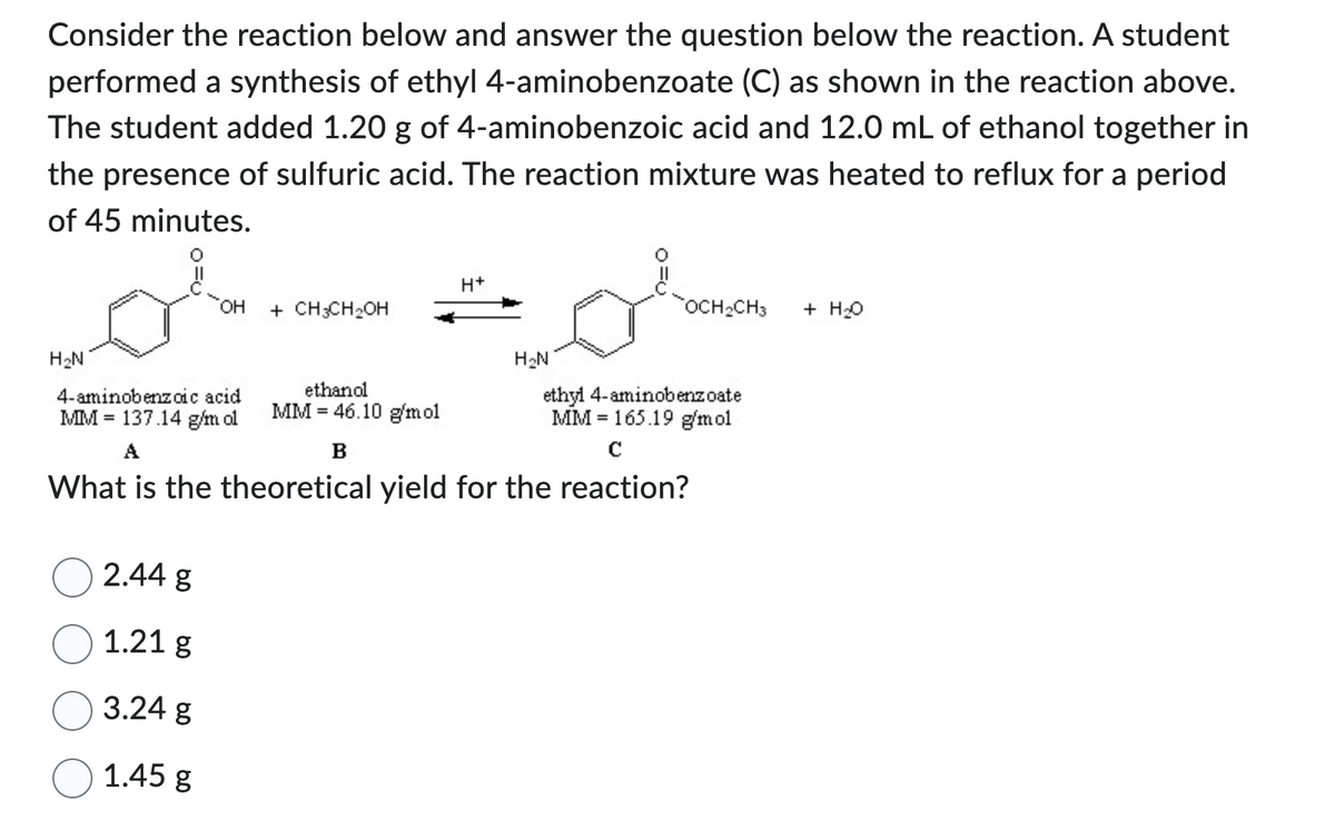 Consider the reaction below and answer the question below the reaction. A student
performed a synthesis of ethyl 4-aminobenzoate (C) as shown in the reaction above.
The student added 1.20 g of 4-aminobenzoic acid and 12.0 mL of ethanol together in
the presence of sulfuric acid. The reaction mixture was heated to reflux for a period
of 45 minutes.
H₂N
OH
4-aminobenzoic acid
MM 137.14 g/m ol
2.44 g
1.21 g
3.24 g
1.45 g
+ CH3CH₂OH
ethanol
MM 46.10 g/mol
B
H+
H₂N
OCH₂CH3 + H₂O
ethyl 4-aminobenzoate
MM 165.19 g/mol
A
с
What is the theoretical yield for the reaction?