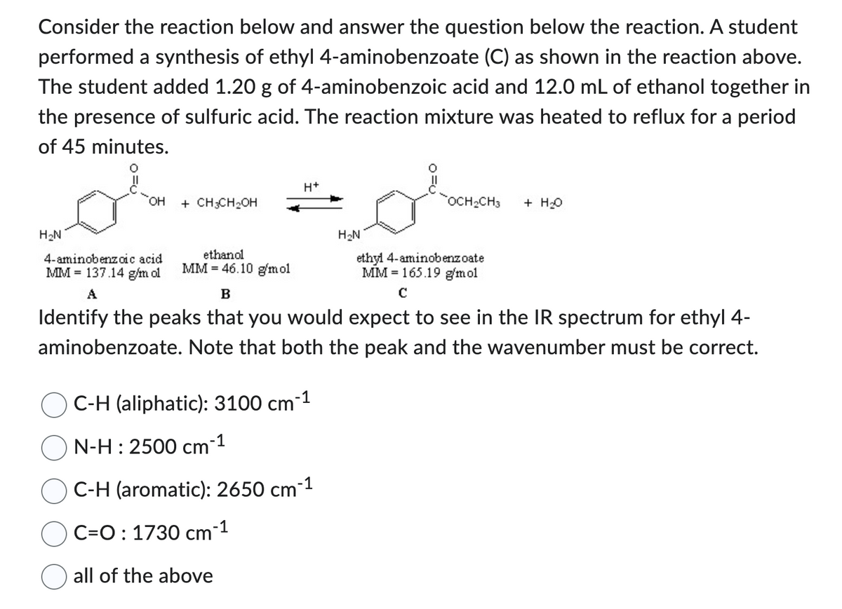 Consider the reaction below and answer the question below the reaction. A student
performed a synthesis of ethyl 4-aminobenzoate (C) as shown in the reaction above.
The student added 1.20 g of 4-aminobenzoic acid and 12.0 mL of ethanol together in
the presence of sulfuric acid. The reaction mixture was heated to reflux for a period
of 45 minutes.
H₂N
OH
4-aminobenzoic acid
MM 137.14 g/m ol
A
+ CH3CH₂OH
ethanol
MM 46.10 g/mol
H+
C-H (aliphatic): 3100 cm¯
-1
N-H: 2500 cm¯1
or
ethyl 4-aminobenzoate
MM 165.19 g/mol
с
C-H (aromatic): 2650 cm-¹
C=O: 1730 cm-1
all of the above
H₂N
B
Identify the peaks that you would expect to see in the IR spectrum for ethyl 4-
aminobenzoate. Note that both the peak and the wavenumber must be correct.
OCH₂CH3 + H₂O