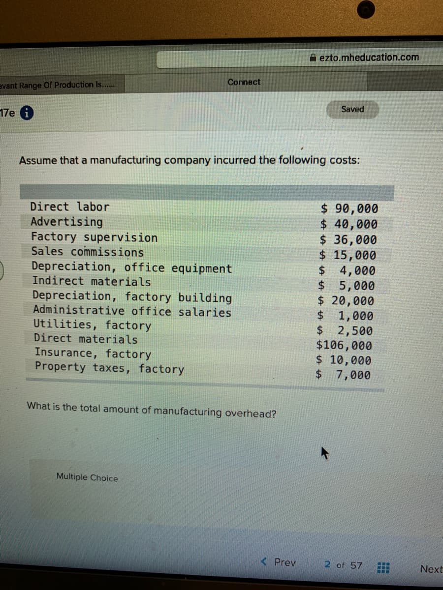 A ezto.mheducation.com
Connect
avant Range Of Production Is...
Saved
17e 6
Assume that a manufacturing company incurred the following costs:
Direct labor
$ 90,000
$ 40,000
$ 36,000
$ 15,000
$ 4,000
$5,000
$ 20,000
$ 1,000
$ 2,500
$106,000
$ 10,000
$ 7,000
Advertising
Factory supervision
Sales commissions
Depreciation, office equipment
Indirect materials
Depreciation, factory building
Administrative office salaries
Utilities, factory
Direct materials
Insurance, factory
Property taxes, factory
What is the total amount of manufacturing overhead?
Multiple Choice
< Prev
2 of 57
Next
