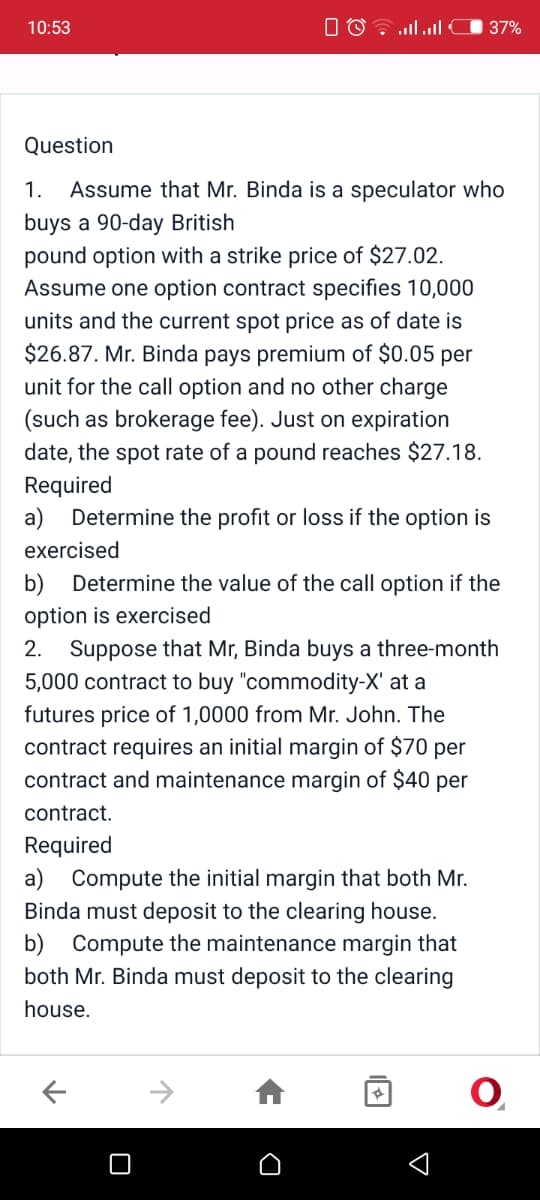 10:53
O O .ll
37%
Question
1.
Assume that Mr. Binda is a speculator who
buys a 90-day British
pound option with a strike price of $27.02.
Assume one option contract specifies 10,000
units and the current spot price as of date is
$26.87. Mr. Binda pays premium of $0.05 per
unit for the call option and no other charge
(such as brokerage fee). Just on expiration
date, the spot rate of a pound reaches $27.18.
Required
a) Determine the profit or loss if the option is
exercised
b) Determine the value of the call option if the
option is exercised
2. Suppose that Mr, Binda buys a three-month
5,000 contract to buy "commodity-X' at a
futures price of 1,0000 from Mr. John. The
contract requires an initial margin of $70 per
contract and maintenance margin of $40 per
contract.
Required
a) Compute the initial margin that both Mr.
Binda must deposit to the clearing house.
b) Compute the maintenance margin that
both Mr. Binda must deposit to the clearing
house.
