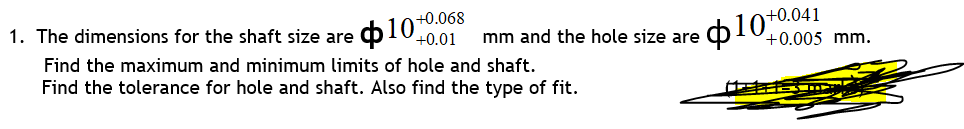 1. The dimensions for the shaft size are o 10-0
+0.068
+0.01
ф10+0041
mm and the hole size are
+0.005 mm.
Find the maximum and minimum limits of hole and shaft.
Find the tolerance for hole and shaft. Also find the type of fit.
