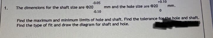 +0.10
-0.05
The dimensions for the shaft size are 020
1.
mm and the hole size are 020
mm.
-0.10
Find the maximum and minimum limits of hole and shaft. Find the tolerance for the hole and shaft.
Find the type of fit and draw the diagram for shaft and hole.
