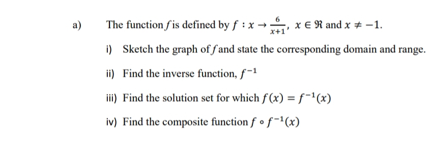 a)
The function fis defined by f : x → , x € R and x # -1.
x+1
i) Sketch the graph of f and state the corresponding domain and range.
ii) Find the inverse function, f-1
iii) Find the solution set for which f (x) = f-1(x)
iv) Find the composite function f • f-1(x)
