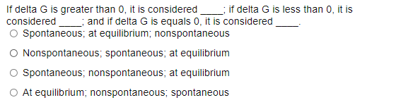 If delta G is greater than 0, it is considered
considered ; and if delta G is equals 0, it is considered
O Spontaneous; at equilibrium; nonspontaneous
O Nonspontaneous; spontaneous; at equilibrium
O Spontaneous; nonspontaneous; at equilibrium
; if delta G is less than 0, it is
O At equilibrium; nonspontaneous; spontaneous
