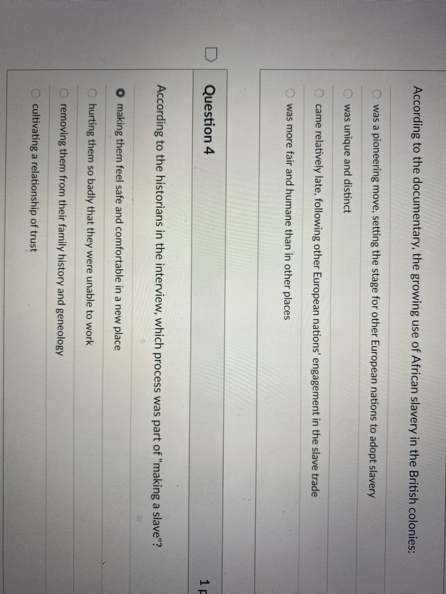 According to the documentary, the growing use of African slavery in the British colonies:
O was a pioneering move, setting the stage for other European nations to adopt slavery
was unique and distinct
came relatively late, following other European nations' engagement in the slave trade
O was more fair and humane than in other places
Question 4
1 F
According to the historians in the interview, which process was part of "making a slave"?
O making them feel safe and comfortable in a new place
O hurting them so badly that they were unable to work
O removing them from their family history and geneology
O cultivating a relationship of trust
