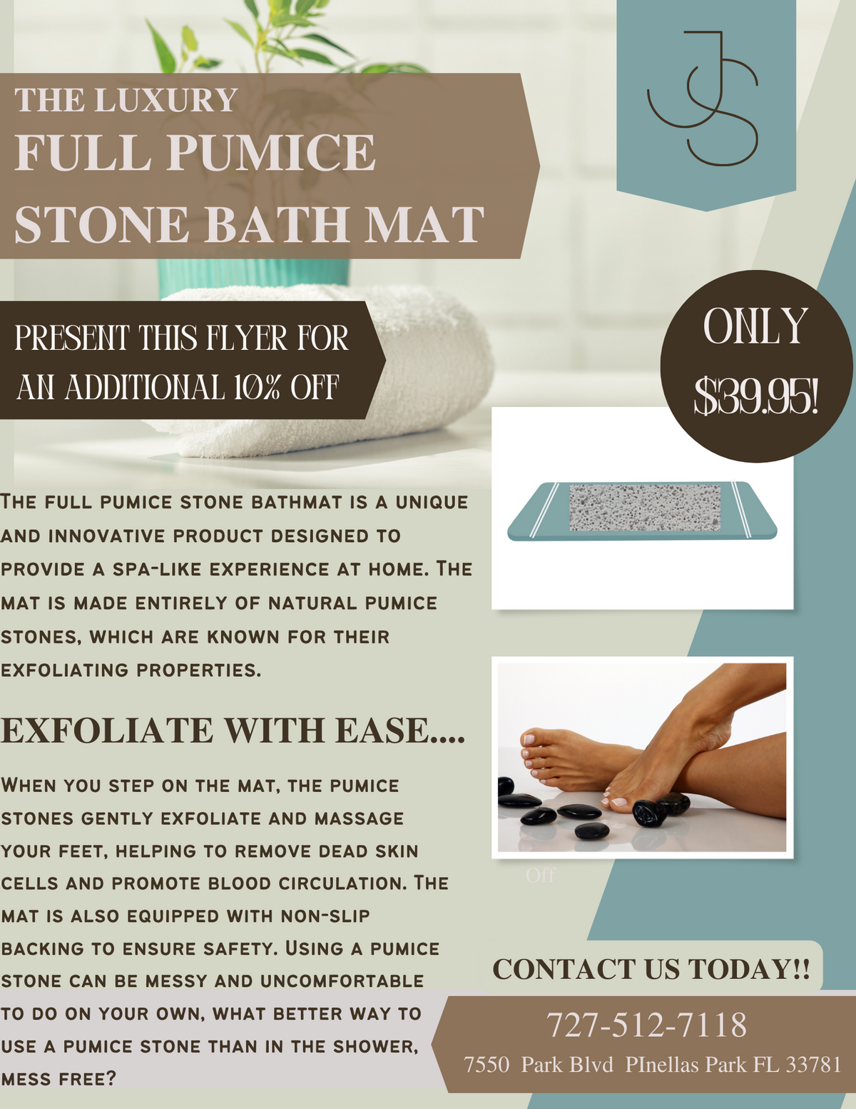THE LUXURY
FULL PUMICE
STONE BATH MAT
PRESENT THIS FLYER FOR
AN ADDITIONAL 10% OFF
THE FULL PUMICE STONE BATHMAT IS A UNIQUE
AND INNOVATIVE PRODUCT DESIGNED TO
PROVIDE A SPA-LIKE EXPERIENCE AT HOME. THE
MAT IS MADE ENTIRELY OF NATURAL PUMICE
STONES, WHICH ARE KNOWN FOR THEIR
EXFOLIATING PROPERTIES.
EXFOLIATE WITH EASE....
WHEN YOU STEP ON THE MAT, THE PUMICE
STONES GENTLY EXFOLIATE AND MASSAGE
YOUR FEET, HELPING TO REMOVE DEAD SKIN
CELLS AND PROMOTE BLOOD CIRCULATION. THE
MAT IS ALSO EQUIPPED WITH NON-SLIP
BACKING TO ENSURE SAFETY. USING A PUMICE
STONE CAN BE MESSY AND UNCOMFORTABLE
TO DO ON YOUR OWN, WHAT BETTER WAY TO
USE A PUMICE STONE THAN IN THE SHOWER,
MESS FREE?
Off
ایی
ONLY
$39.95!
CONTACT US TODAY!!
727-512-7118
7550 Park Blvd PInellas Park FL 33781