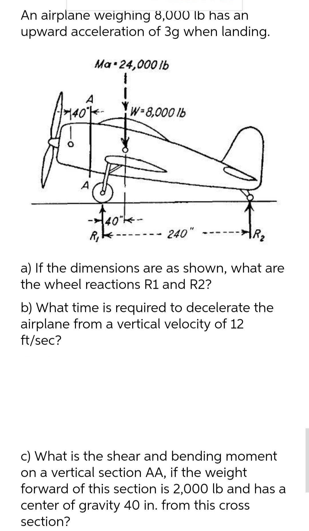 An airplane weighing 8,000 lb has an
upward acceleration of 3g when landing.
Ma•24,000 lb
W-8,000 lb
A
240"
-- --
a) If the dimensions are as shown, what are
the wheel reactions R1 and R2?
b) What time is required to decelerate the
airplane from a vertical velocity of 12
ft/sec?
c) What is the shear and bending moment
on a vertical section AA, if the weight
forward of this section is 2,000 lb and has a
center of gravity 40 in. from this cross
section?
