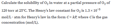 Calculate the solubility of O, in water at a partial pressure of O2 of
120 torr at 25°C. The Henry's law constant for 0, is 1.3 x 10-8
mol/L· atm for Henry's law in the form C= kP, where Cis the gas
concentration (mol/L).
