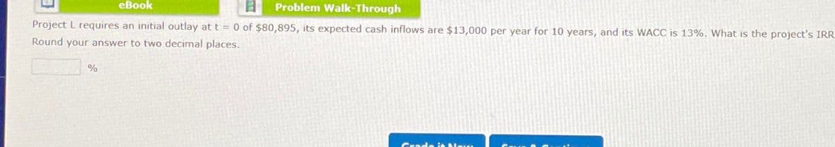 eBook
日
Problem Walk-Through
Project L requires an initial outlay at t = 0 of $80,895, its expected cash inflows are $13,000 per year for 10 years, and its WACC is 13%. What is the project's IRR
Round your answer to two decimal places.
%