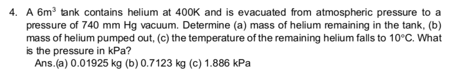 4. A 6m³ tank contains helium at 400K and is evacuated from atmospheric pressure to a
pressure of 740 mm Hg vacuum. Determine (a) mass of helium remaining in the tank, (b)
mass of helium pumped out, (c) the temperature of the remaining helium falls to 10°C. What
is the pressure in kPa?
Ans.(a) 0.01925 kg (b) 0.7123 kg (c) 1.886 kPa
