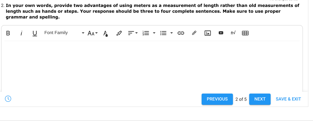 2. In your own words, provide two advantages of using meters as a measurement of length rather than old measurements of
length such as hands or steps. Your response should be three to four complete sentences. Make sure to use proper
grammar and spelling.
i
Font Family
AA A
围
PREVIOUS
2 of 5
NEXT
SAVE & EXIT
