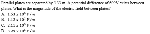 Parallel plates are separated by 5.33 m. A potential difference of 600V exists between
plates. What is the magnitude of the electric field between plates?
A. 1.53 x 105 v/m
B. 1.12 x 10? v/m
C. 2.11 x 105 v/m
D. 3.29 x 105 v/m
