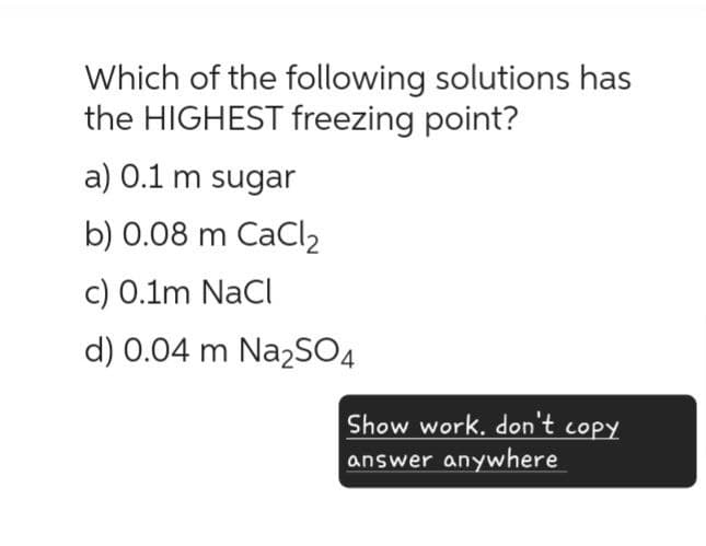 Which of the following solutions has
the HIGHEST freezing point?
a) 0.1 m sugar
b) 0.08 m CaCl2
c) 0.1m NaCl
d) 0.04 m Na2SO4
Show work. don't copy
answer anywhere
