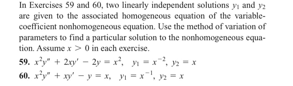 In Exercises 59 and 60, two linearly independent solutions y₁ and y2
are given to the associated homogeneous equation of the variable-
coefficient nonhomogeneous equation. Use the method of variation of
parameters to find a particular solution to the nonhomogeneous equa-
tion. Assume x > 0 in each exercise.
59. x²y" + 2xy' - 2y = x², y₁ = x², y₁ = x
60. x²y" + xy' - y = x, y₁ = x¯¹, y2 = x