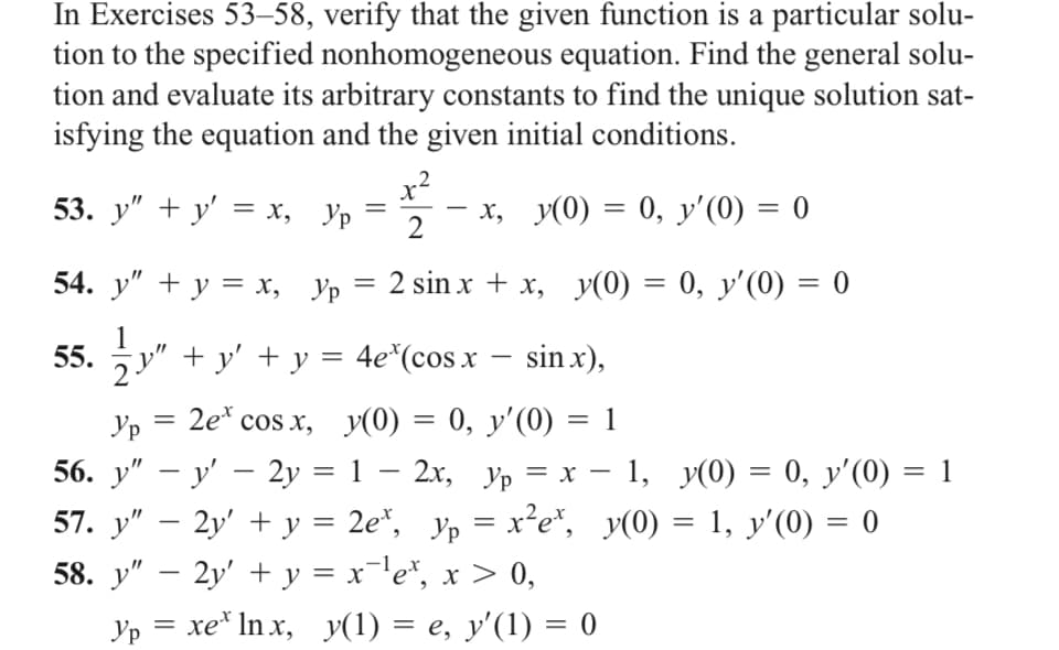 In Exercises 53-58, verify that the given function is a particular solu-
tion to the specified nonhomogeneous equation. Find the general solu-
tion and evaluate its arbitrary constants to find the unique solution sat-
isfying the equation and the given initial conditions.
x"
53. y" + y' = x, yp
x, y(0) = 0, y'(0) = 0
2
54. y" + y = x, yp
=
2 sin xx, y(0) = 0, y'(0) = 0
55.
-
½y" + y' + y = 4e³ (cos x − sinx),
=
Ур 2ex cos x,
-
56. y" — y' — 2y =
-
y(0) = 0, y'(0) = 1
-
-
1 − 2x, yp = x − 1, y(0) = 0, y'(0) = 1
57. y″ − 2y' + y = 2e*, yp = x²e*, y(0) = 1, y'(0) = 0
-
58. y” − 2y' + y = x¯¹e³, x > 0,
=
Ур xeln x, y(1) = e, y'(1) = 0