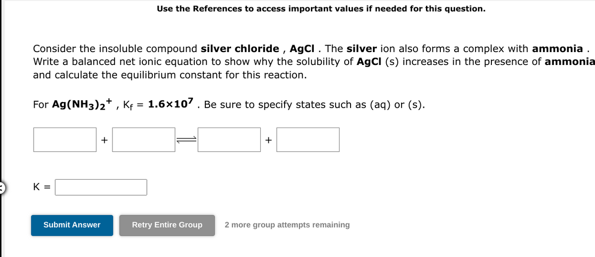 Consider the insoluble compound silver chloride, AgCl. The silver ion also forms a complex with ammonia.
Write a balanced net ionic equation to show why the solubility of AgCl (s) increases in the presence of ammonia
and calculate the equilibrium constant for this reaction.
1.6x107. Be sure to specify states such as (aq) or (s).
For Ag(NH3)2+, Kf
=
K=
+
Use the References to access important values if needed for this question.
Submit Answer
+
Retry Entire Group 2 more group attempts remaining