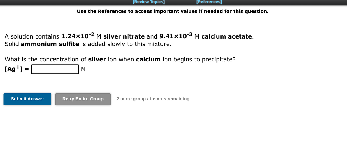 [Review Topics]
[References]
Use the References to access important values if needed for this question.
A solution contains 1.24x10-² M silver nitrate and 9.41x10-³ M calcium acetate.
Solid ammonium sulfite is added slowly to this mixture.
What is the concentration of silver ion when calcium ion begins to precipitate?
[Ag+] =
M
Submit Answer
Retry Entire Group
2 more group attempts remaining
