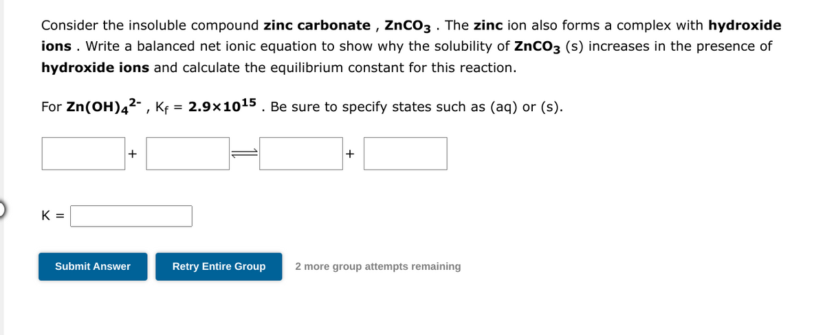 Consider the insoluble compound zinc carbonate, ZnCO3. The zinc ion also forms a complex with hydroxide
ions. Write a balanced net ionic equation to show why the solubility of ZnCO3 (s) increases in the presence of
hydroxide ions and calculate the equilibrium constant for this reaction.
For Zn(OH)4²-, Kf = 2.9×10¹5. Be sure to specify states such as (aq) or (s).
K =
+
Submit Answer
+
Retry Entire Group 2 more group attempts remaining