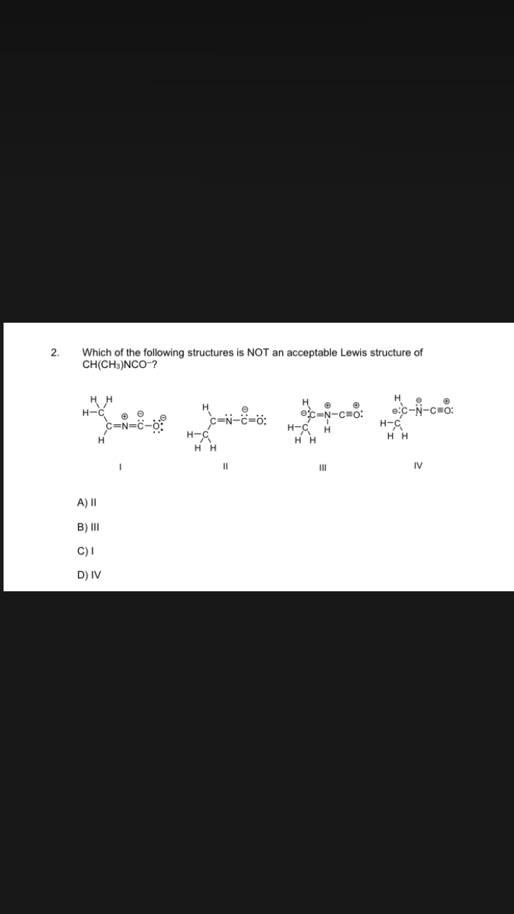 2.
Which of the following structures is NOT an acceptable Lewis structure of
CH(CH3)NCO-?
HH
H-C
H
A) II
B) III
C) I
D) IV
C=N=C-
_C=N-C=0:
H-C
Η Η
||
H
O
exc=N-C=O:
H-C H
HH
III
H
C-N-C=O:
H-C
HH
IV