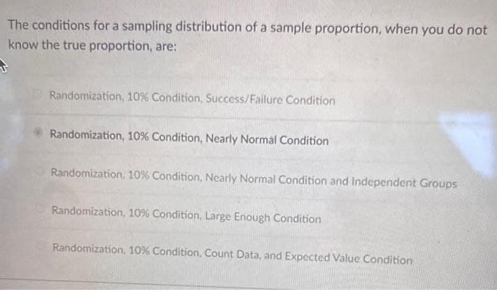 The conditions for a sampling distribution of a sample proportion, when you do not
know the true proportion, are:
Randomization, 10% Condition, Success/Failure Condition
Randomization, 10 % Condition, Nearly Normal Condition
Randomization, 10% Condition, Nearly Normal Condition and Independent Groups
Randomization, 10% Condition, Large Enough Condition
Randomization, 10% Condition, Count Data, and Expected Value Condition
