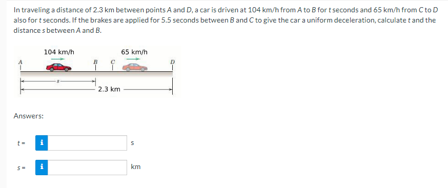 In traveling a distance of 2.3 km between points A and D, a car is driven at 104 km/h from A to B for t seconds and 65 km/h from C to D
also for t seconds. If the brakes are applied for 5.5 seconds between B and C to give the car a uniform deceleration, calculate t and the
distance s between A and B.
104 km/h
65 km/h
B
2.3 km
Answers:
t =
i
km
