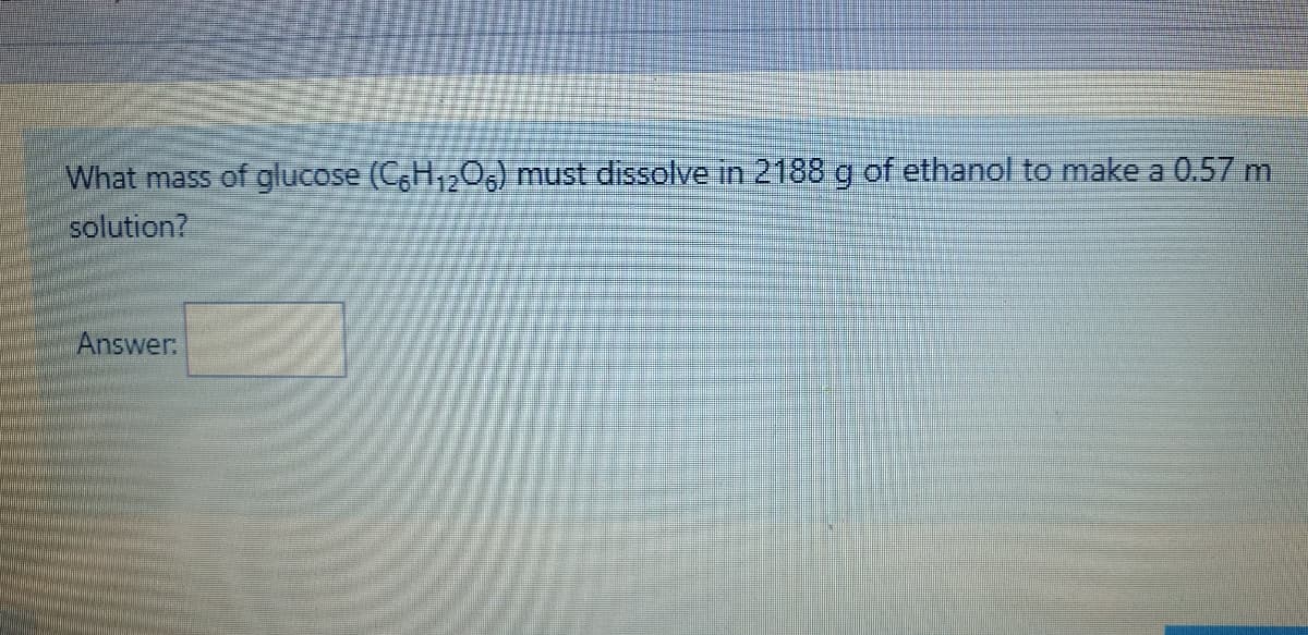What mass of glucose (CH,20,) must dissolve in 2188 g of ethanol to make a 0.57 m
solution?
Answer:
