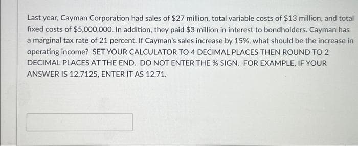 Last year, Cayman Corporation had sales of $27 million, total variable costs of $13 million, and total
fixed costs of $5,000,000. In addition, they paid $3 million in interest to bondholders. Cayman has
a marginal tax rate of 21 percent. If Cayman's sales increase by 15%, what should be the increase in
operating income? SET YOUR CALCULATOR TO 4 DECIMAL PLACES THEN ROUND TO 2
DECIMAL PLACES AT THE END. DO NOT ENTER THE % SIGN. FOR EXAMPLE, IF YOUR
ANSWER IS 12.7125, ENTER IT AS 12.71.