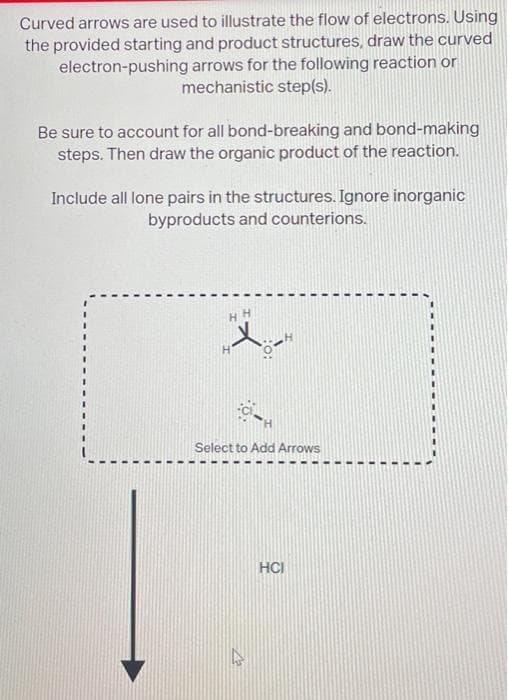 Curved arrows are used to illustrate the flow of electrons. Using
the provided starting and product structures, draw the curved
electron-pushing arrows for the following reaction or
mechanistic step(s).
Be sure to account for all bond-breaking and bond-making
steps. Then draw the organic product of the reaction.
Include all lone pairs in the structures. Ignore inorganic
byproducts and counterions.
HH
Select to Add Arrows
A
HCI