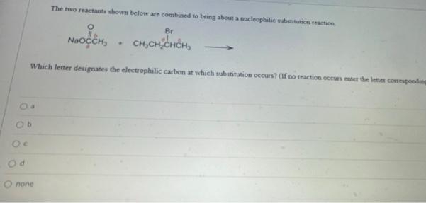 The two reactants shown below are combined to bring about a nucleophilic substitution reaction
O
NaOCCH,
Which letter designates the electrophilic carbon at which substitution occurs? (If no reaction occurs enter the letter corresponding
O b
Oc
Od
O none
+
Br
CH₂CH₂CHCH₂