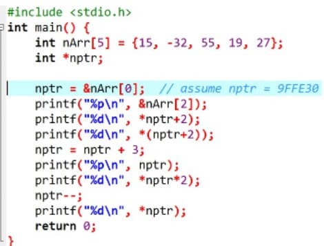 #include <stdio.h>
eint main() {
int nArr[5] = {15, -32, 55, 19, 27};
int *nptr;
nptr = &nArr[0]; // assume nptr = 9FFE30
printf("%p\n", &nArr[2]);
printf("%d\n", *nptr+2);
printf("%d\n", *(nptr+2));
nptr = nptr + 3;
printf("%p\n", nptr);
printf("%d\n", *nptr*2);
nptr--;
printf("%d\n", *nptr);
return 0;
