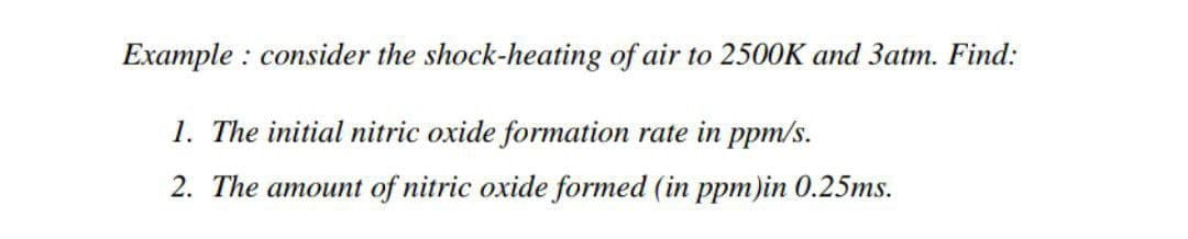 Example: consider the shock-heating of air to 2500K and 3atm. Find:
1. The initial nitric oxide formation rate in ppm/s.
2. The amount of nitric oxide formed (in ppm)in 0.25ms.