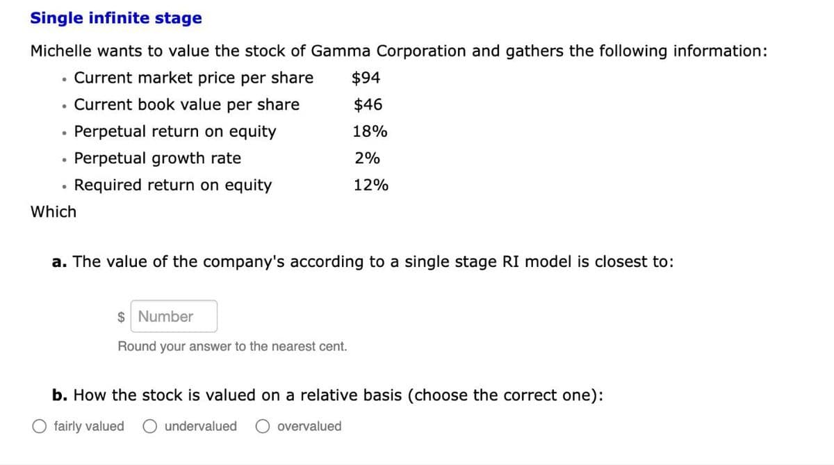 Single infinite stage
Michelle wants to value the stock of Gamma Corporation and gathers the following information:
Current market price per share
. Current book value per share
$94
$46
•
Perpetual return on equity
18%
•
Perpetual growth rate
2%
•
Required return on equity
12%
Which
a. The value of the company's according to a single stage RI model is closest to:
$ Number
Round your answer to the nearest cent.
b. How the stock is valued on a relative basis (choose the correct one):
○ fairly valued O undervalued
O overvalued