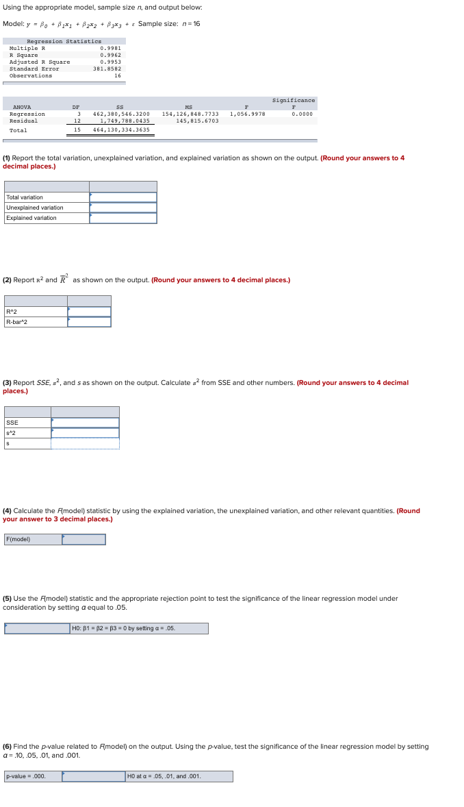 Using the appropriate model, sample size n, and output below:
Model: y = Bo + B₂*₁ + B₂x₂ + B3x3 + Sample size: n=16
Regression Statistics
Multiple R
R Square
Adjusted R Square
Standard Error
Observations
ANOVA
Regression
Residual
Total
Total variation
Unexplained variation
Explained variation
R^2
R-bar 2
(1) Report the total variation, unexplained variation, and explained variation as shown on the output. (Round your answers to 4
decimal places.)
0.9981
0.9962
0.9953
381.8582
16
SSE
8^2
DF
ss
3 462,380,546.3200
1,749,788.0435
12
15 464,130,334.3635
(2) Report R² and R² as shown on the output. (Round your answers to 4 decimal places.)
MS
F
154,126,848.7733 1,056.9978
145,815.6703
F(model)
(3) Report SSE, ², and s as shown on the output. Calculate s² from SSE and other numbers. (Round your answers to 4 decimal
places.)
Significance
F
0.0000
(4) Calculate the Amodel) statistic by using the explained variation, the unexplained variation, and other relevant quantities. (Round
your answer to 3 decimal places.)
p-value = .000.
(5) Use the Amodel) statistic and the appropriate rejection point to test the significance of the linear regre ion model under
consideration by setting a equal to .05.
HO: 81 82 83 = 0 by setting a = .05.
(6) Find the p-value related to Amodel) on the output. Using the p-value, test the significance of the linear regression model by setting
a= .10, .05, .01, and .001.
HO at a = .05, .01, and .001.