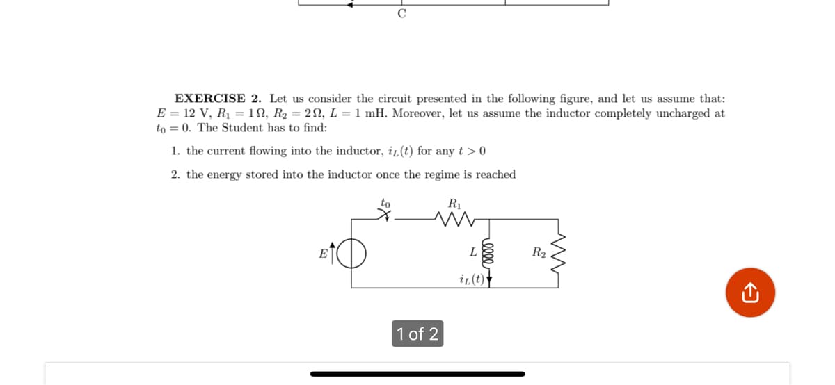 EXERCISE 2. Let us consider the circuit presented in the following figure, and let us assume that:
E = 12 V, R₁ = 1, R₂ = 29, L = 1 mH. Moreover, let us assume the inductor completely uncharged at
to 0. The Student has to find:
1. the current flowing into the inductor, iz(t) for any t > 0
2. the energy stored into the inductor once the regime is reached
R₁
M
E
R₂
1 of 2
elle
L
iL (t)